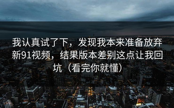 我认真试了下，发现我本来准备放弃新91视频，结果版本差别这点让我回坑（看完你就懂）