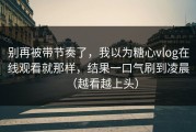 别再被带节奏了，我以为糖心vlog在线观看就那样，结果一口气刷到凌晨（越看越上头）