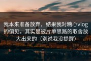 我本来准备放弃，结果我对糖心vlog的偏见，其实是被片单思路的取舍放大出来的（别说我没提醒）