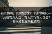 看似偶然，其实是安排：同样做糖心vlog新官方入口，有人起飞有人沉底？分水岭就在隐私选项