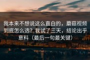 我本来不想说这么直白的，蘑菇视频到底怎么选？我试了三天，结论出乎意料（最后一句最关键）