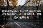 看似偶然，其实是安排：糖心tv官网被误解最多的一点：看似随缘，其实通知极其精确