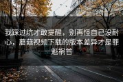 我踩过坑才敢提醒，别再怪自己没耐心，蘑菇视频下载的版本差异才是罪魁祸首