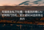 剪辑朋友私下吐槽：你看到的糖心tv官网热门方向，其实被BGM选择筛出来的