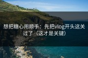 想把糖心用顺手：先把vlog开头这关过了（这才是关键）