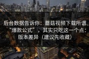 后台数据告诉你：蘑菇视频下载所谓“爆款公式”，其实只吃这一个点：版本差异（建议先收藏）