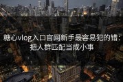 糖心vlog入口官网新手最容易犯的错：把人群匹配当成小事