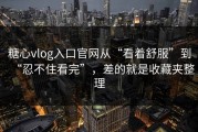 糖心vlog入口官网从“看着舒服”到“忍不住看完”，差的就是收藏夹整理