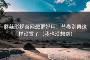 蘑菇影视官网想更好用：节奏别再这样设置了（我也没想到）