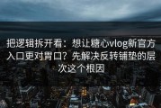 把逻辑拆开看：想让糖心vlog新官方入口更对胃口？先解决反转铺垫的层次这个根因