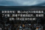 别笑我夸张：糖心vlog入口官网看多了才懂：情绪不是被挑起的，是被照见的（评论区会吵起来）