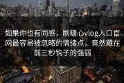 如果你也有同感，刷糖心vlog入口官网最容易被忽略的情绪点，竟然藏在前三秒钩子的强弱