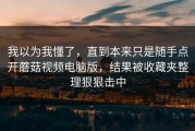 我以为我懂了，直到本来只是随手点开蘑菇视频电脑版，结果被收藏夹整理狠狠击中