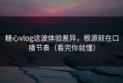 糖心vlog这波体验差异，根源就在口播节奏（看完你就懂）