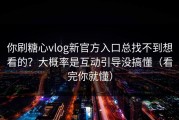 你刷糖心vlog新官方入口总找不到想看的？大概率是互动引导没搞懂（看完你就懂）