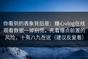 你看到的表象背后是：糖心vlog在线观看数据一掉别慌，先看爆点前置的风险，十有八九在这（建议反复看）