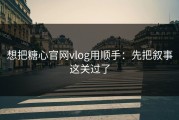 想把糖心官网vlog用顺手：先把叙事这关过了