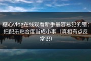 糖心vlog在线观看新手最容易犯的错：把配乐贴合度当成小事（真相有点反常识）