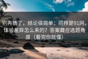 别再猜了，结论很简单：同样是91网，体验差异怎么来的？答案藏在选题角度（看完你就懂）