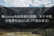 糖心vlog电脑版避坑指南：关于卡顿，你需要知道这5点（不服你来试）