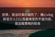 别笑，我当时真的破防了：糖心vlog新官方入口让我最难受的不是内容，是加载策略的取舍
