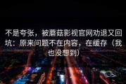 不是夸张，被蘑菇影视官网劝退又回坑：原来问题不在内容，在缓存（我也没想到）