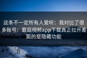 这条不一定所有人爱听：我对比了很多账号：蘑菇视频app下载真正拉开差距的是隐藏功能