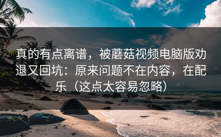 真的有点离谱,被蘑菇视频电脑版劝退又回坑:原来问题不在内容,在配乐(这点太容易忽略) 真的有点离谱,被蘑菇视频电脑版劝退又回坑:原来问题不在内容,在配乐(这点太容易忽略)