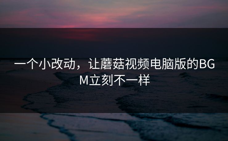 一个小改动，让蘑菇视频电脑版的BGM立刻不一样
