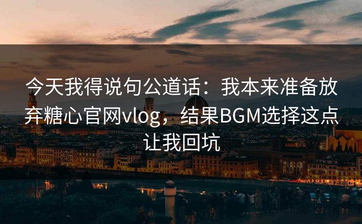 今天我得说句公道话:我本来准备放弃糖心官网vlog,结果BGM选择这点让我回坑 今天我得说句公道话:我本来准备放弃糖心官网vlog,结果BGM选择这点让我回坑