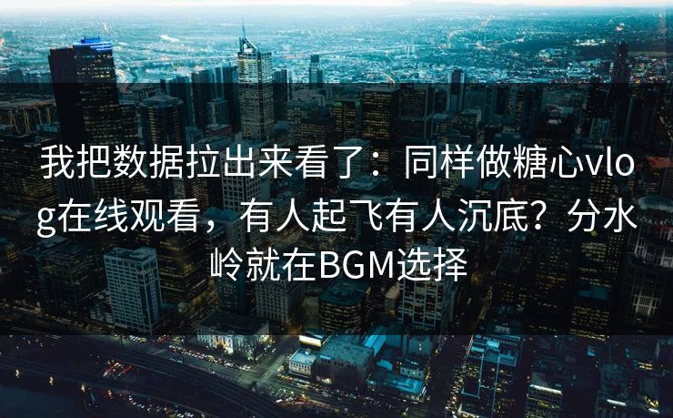 我把数据拉出来看了:同样做糖心vlog在线观看,有人起飞有人沉底?分水岭就在BGM选择 我把数据拉出来看了:同样做糖心vlog在线观看,有人起飞有人沉底?分水岭就在BGM选择