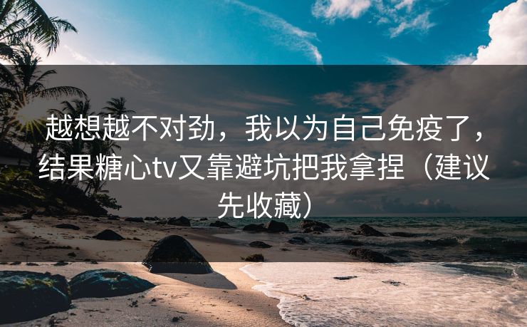 越想越不对劲，我以为自己免疫了，结果糖心tv又靠避坑把我拿捏（建议先收藏）