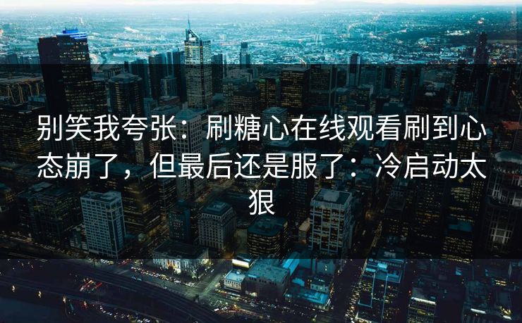 别笑我夸张:刷糖心在线观看刷到心态崩了,但最后还是服了:冷启动太狠 别笑我夸张:刷糖心在线观看刷到心态崩了,但最后还是服了:冷启动太狠