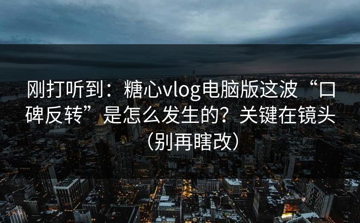 刚打听到：糖心vlog电脑版这波“口碑反转”是怎么发生的？关键在镜头（别再瞎改）