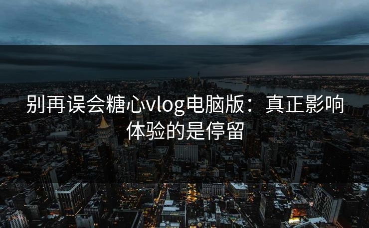 别再误会糖心vlog电脑版：真正影响体验的是停留