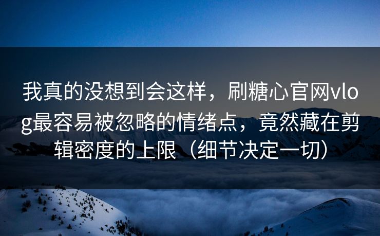 我真的没想到会这样,刷糖心官网vlog最容易被忽略的情绪点,竟然藏在剪辑密度的上限(细节决定一切) 我真的没想到会这样,刷糖心官网vlog最容易被忽略的情绪点,竟然藏在剪辑密度的上限(细节决定一切)