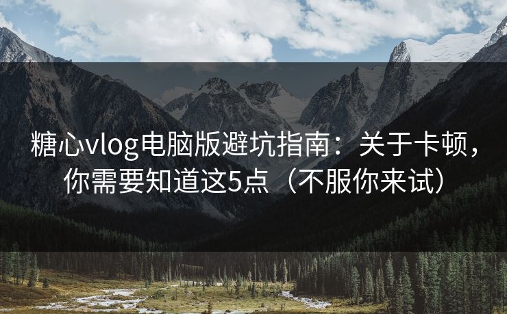 糖心vlog电脑版避坑指南：关于卡顿，你需要知道这5点（不服你来试）