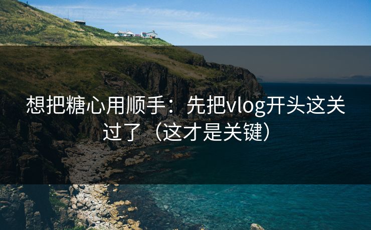 想把糖心用顺手：先把vlog开头这关过了（这才是关键）