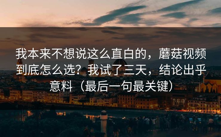 我本来不想说这么直白的，蘑菇视频到底怎么选？我试了三天，结论出乎意料（最后一句最关键）