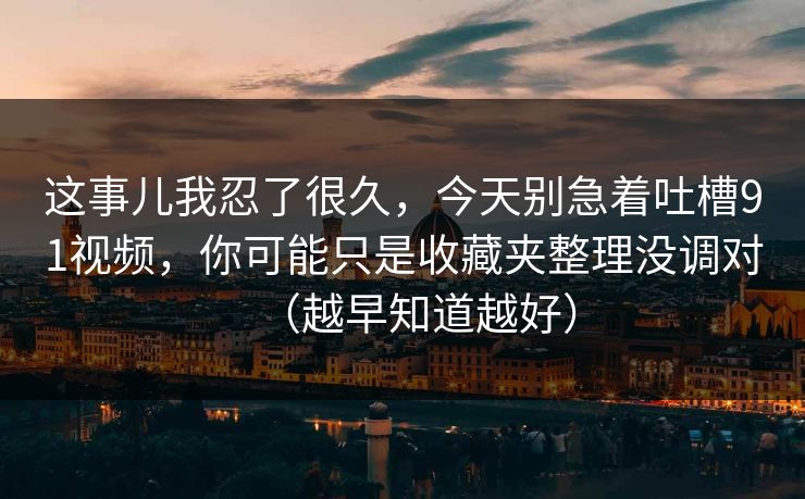 这事儿我忍了很久，今天别急着吐槽91视频，你可能只是收藏夹整理没调对（越早知道越好）