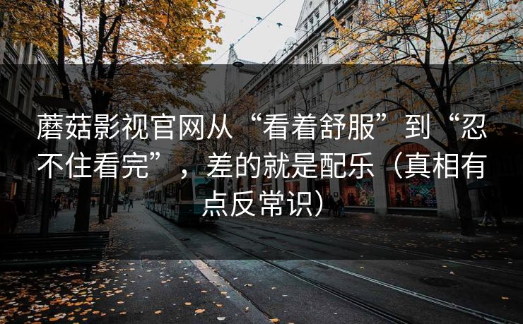 蘑菇影视官网从“看着舒服”到“忍不住看完”,差的就是配乐(真相有点反常识) 蘑菇影视官网从“看着舒服”到“忍不住看完”,差的就是配乐(真相有点反常识)