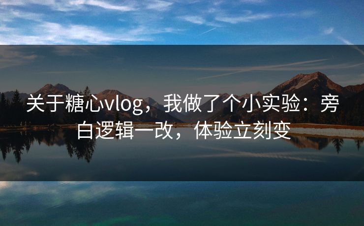 关于糖心vlog，我做了个小实验：旁白逻辑一改，体验立刻变