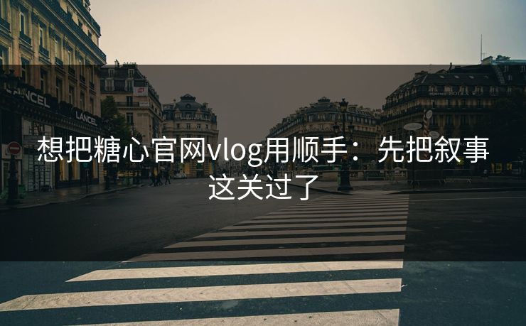 想把糖心官网vlog用顺手:先把叙事这关过了 想把糖心官网vlog用顺手:先把叙事这关过了