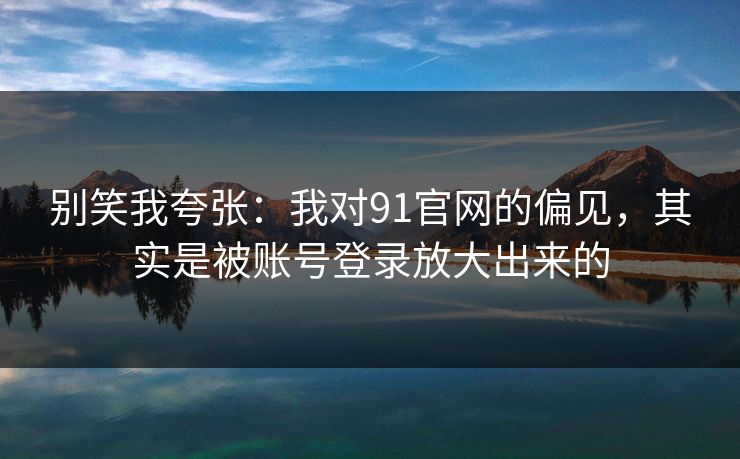 别笑我夸张：我对91官网的偏见，其实是被账号登录放大出来的