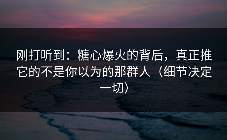 刚打听到:糖心爆火的背后,真正推它的不是你以为的那群人(细节决定一切) 刚打听到:糖心爆火的背后,真正推它的不是你以为的那群人(细节决定一切)