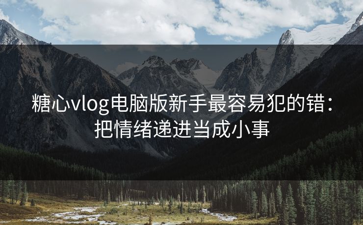 糖心vlog电脑版新手最容易犯的错:把情绪递进当成小事 糖心vlog电脑版新手最容易犯的错:把情绪递进当成小事