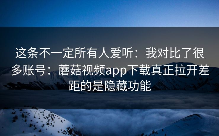 这条不一定所有人爱听：我对比了很多账号：蘑菇视频app下载真正拉开差距的是隐藏功能