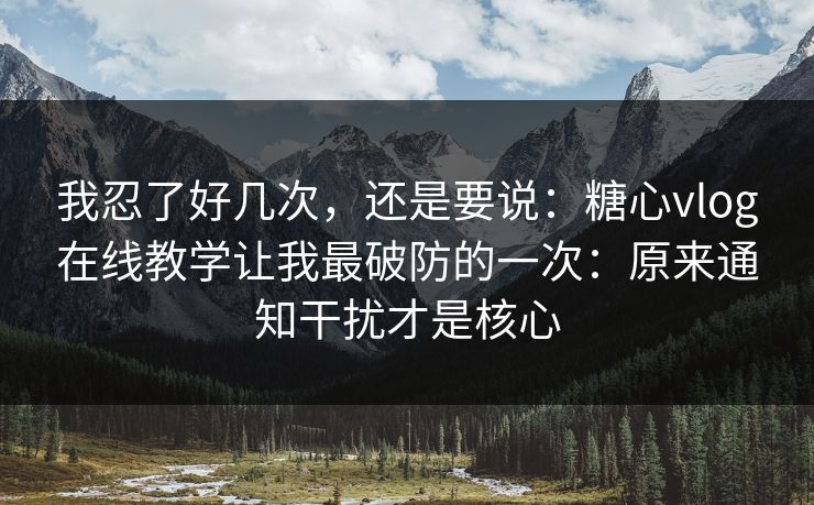 我忍了好几次，还是要说：糖心vlog在线教学让我最破防的一次：原来通知干扰才是核心
