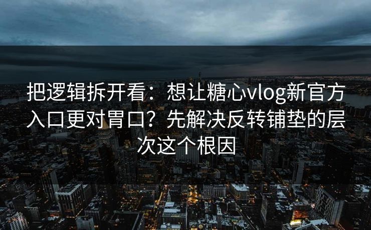 把逻辑拆开看：想让糖心vlog新官方入口更对胃口？先解决反转铺垫的层次这个根因