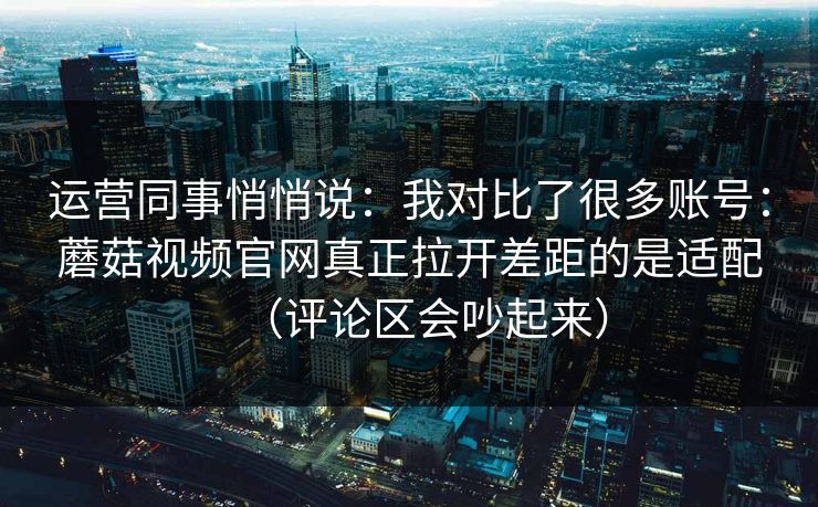 运营同事悄悄说：我对比了很多账号：蘑菇视频官网真正拉开差距的是适配（评论区会吵起来）